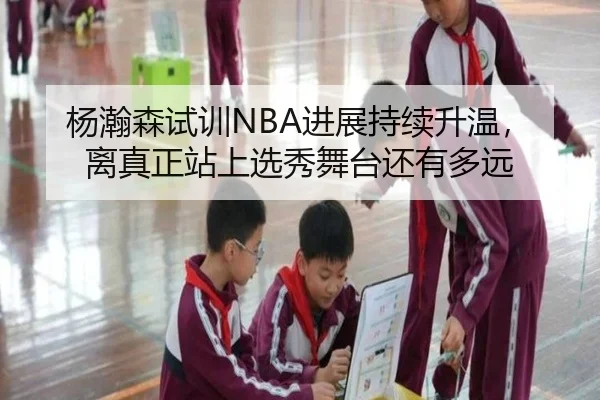 杨瀚森试训NBA进展持续升温，离真正站上选秀舞台还有多远
